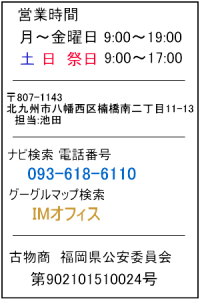 営業時間 月曜日～金曜日　9:00～19:00 土、日、祭日　　9:00～17:00 〒807-1143 北九州市八幡西区楠橋南二丁目11-13 担当:池田 ナビ検索 電話番号 　093-618-6110 グーグルマップ検索   IMオフィス 古物商 福岡県公安委員会 第902101510024号