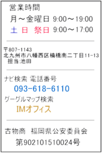 営業時間 月～金曜日 9:00～19:00 土 日 祭日 9:00～17:00 〒807-1143 北九州市八幡西区楠橋南二丁目11-13 担当：池田 ナビ検索番号 093-618-6110 グーグルマップ検索 IMオフィス 古物商　福岡県公安委員会 第902101510024号