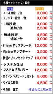 メール設定/台　3000円税込 プリンター設定/台　3000円税込 LAN設定　3000円税込 　追加/台　2500円税込 無線設定 　4500円税込 　追加/台　3000円税込 windowsアップグレード 12000円税込 Windowsアップデート 3500円税込 新規パソコンセットアップ 10000円税込 システム復旧 8000円税込 システムリカバリー　12000円税込 ログインパスワードリセット 8000円税込 ウイルス駆除　4500円税込 その他　設定　打合せにより決定