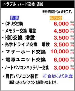 ※別途部品代が必要です。 CPU交換　6000円税込 メモリー交換 増設　4500円税込 HDD交換　増設　3500円税込 光学ドライブ交換　増設3500円税込 マザーボード交換　10000円税込 電源ユニット交換　6000円税込 ノートパソコンバッテリー交換　3000円税込 自作パソコン製作　打合せにより決定 用途に合ったパソコン製作いたします。