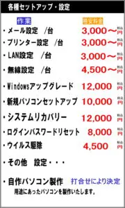 メール設定/台　3000円税込 プリンター設定/台　3000円税込 LAN設定/台　3000円税込 無線設定/台 　4500円税込 windowsアップグレード 12000円税込 新規パソコンセットアップ 10000円税込 システムリカバリー　12000円税込 ログインパスワードリセット 8000円税込 ウイルス駆除　4500円税込 その他　設定・・・ 自作パソコン製作　打合せにより決定 用途に合ったパソコン製作いたします。